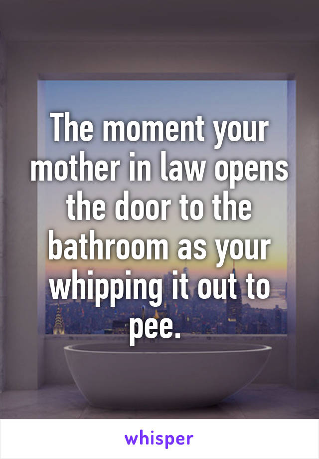 The moment your mother in law opens the door to the bathroom as your whipping it out to pee. 