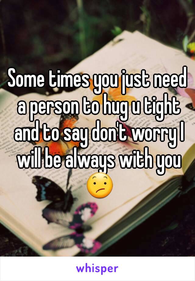 Some times you just need a person to hug u tight and to say don't worry I will be always with you 😕