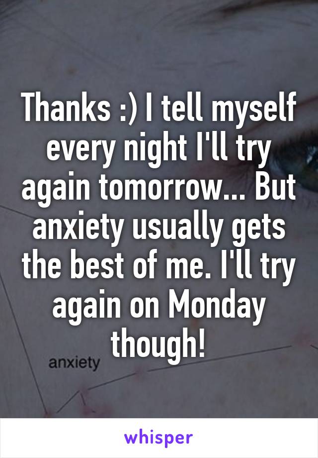 Thanks :) I tell myself every night I'll try again tomorrow... But anxiety usually gets the best of me. I'll try again on Monday though!