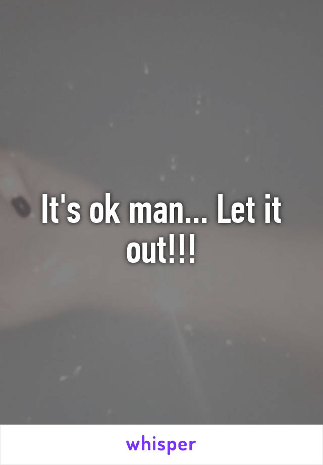 It's ok man... Let it out!!!