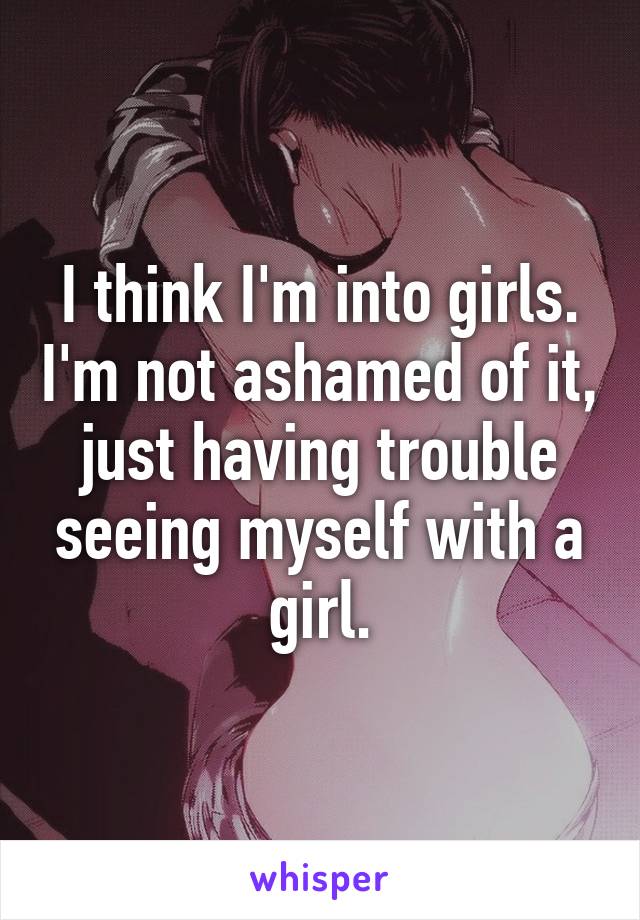 I think I'm into girls. I'm not ashamed of it, just having trouble seeing myself with a girl.