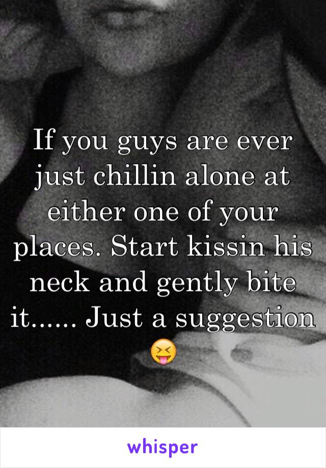 If you guys are ever just chillin alone at either one of your places. Start kissin his neck and gently bite it...... Just a suggestion 😝