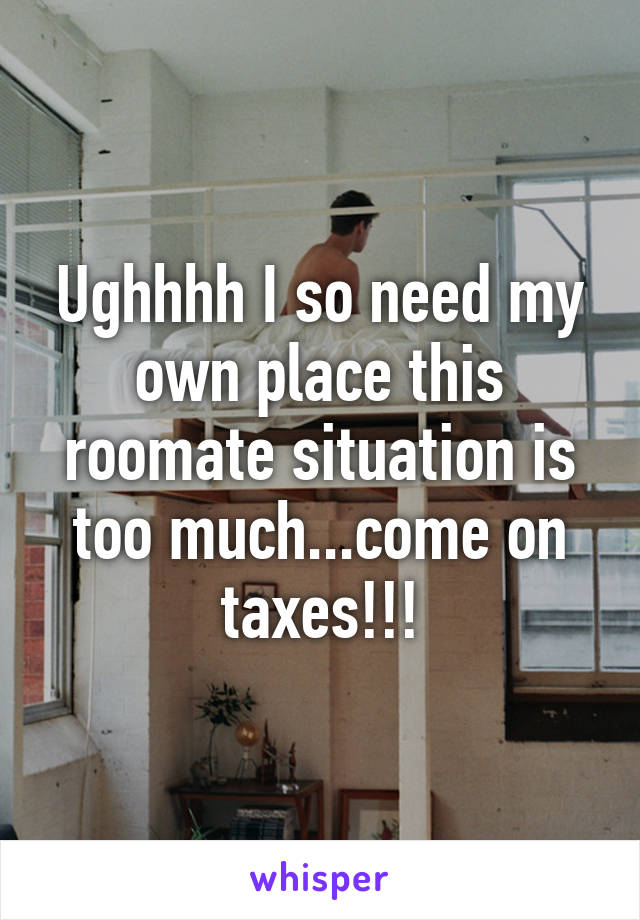 Ughhhh I so need my own place this roomate situation is too much...come on taxes!!!