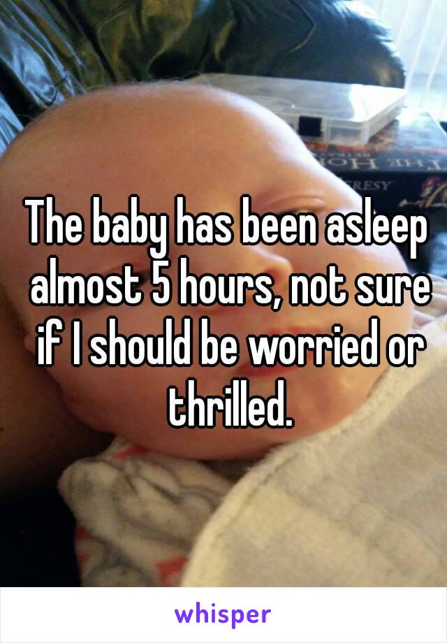 The baby has been asleep almost 5 hours, not sure if I should be worried or thrilled.