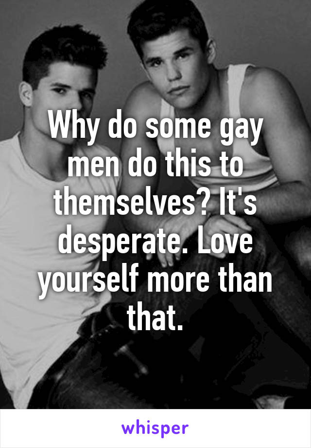 Why do some gay men do this to themselves? It's desperate. Love yourself more than that.