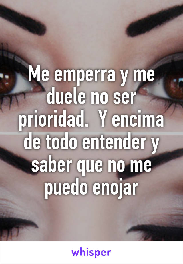 Me emperra y me duele no ser prioridad.  Y encima de todo entender y saber que no me puedo enojar