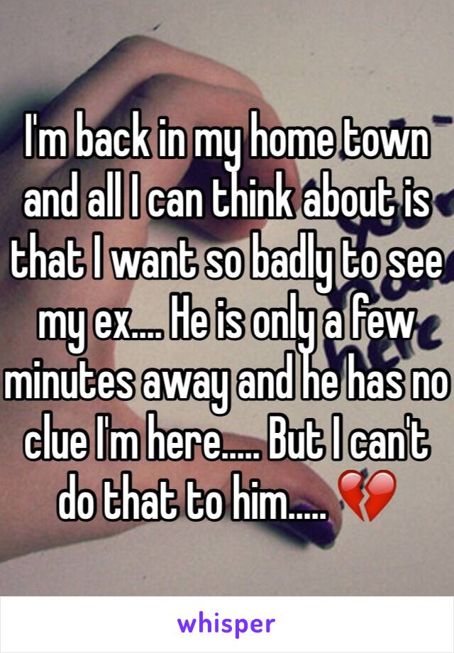 I'm back in my home town and all I can think about is that I want so badly to see my ex.... He is only a few minutes away and he has no clue I'm here..... But I can't do that to him..... 💔