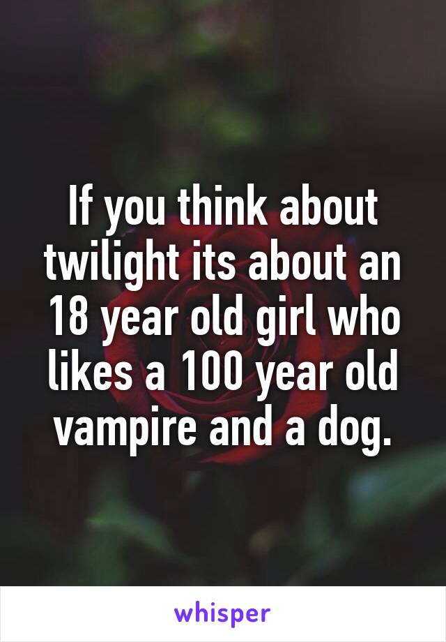 If you think about twilight its about an 18 year old girl who likes a 100 year old vampire and a dog.