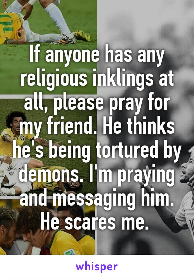 If anyone has any religious inklings at all, please pray for my friend. He thinks he's being tortured by demons. I'm praying and messaging him. He scares me. 