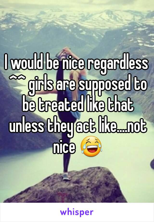 I would be nice regardless ^^ girls are supposed to be treated like that unless they act like....not nice 😂