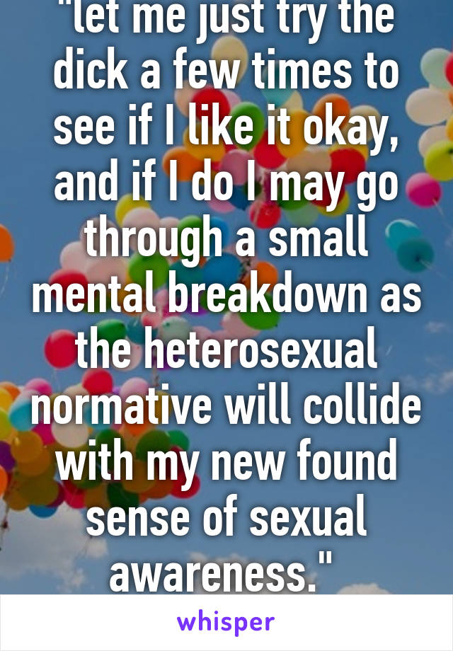 "let me just try the dick a few times to see if I like it okay, and if I do I may go through a small mental breakdown as the heterosexual normative will collide with my new found sense of sexual awareness." 
-"straight" guys tbh