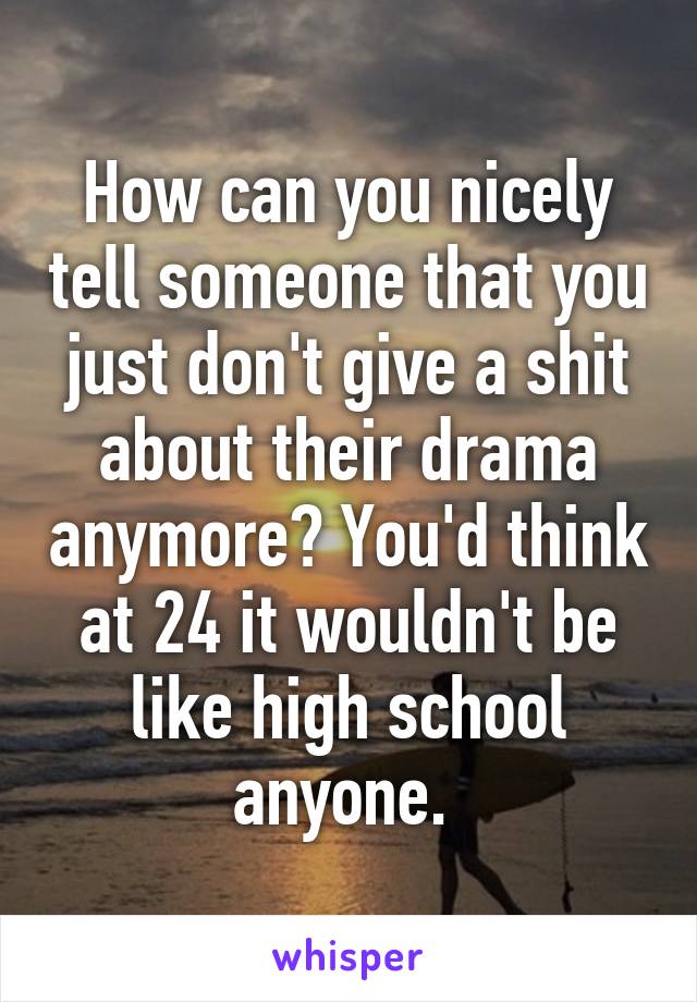 How can you nicely tell someone that you just don't give a shit about their drama anymore? You'd think at 24 it wouldn't be like high school anyone. 