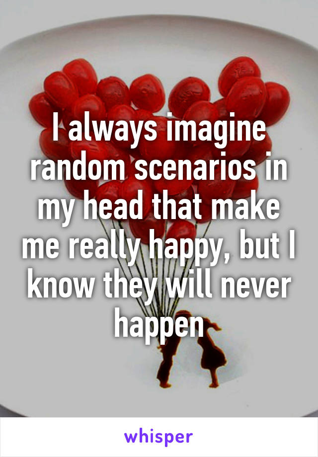 I always imagine random scenarios in my head that make me really happy, but I know they will never happen