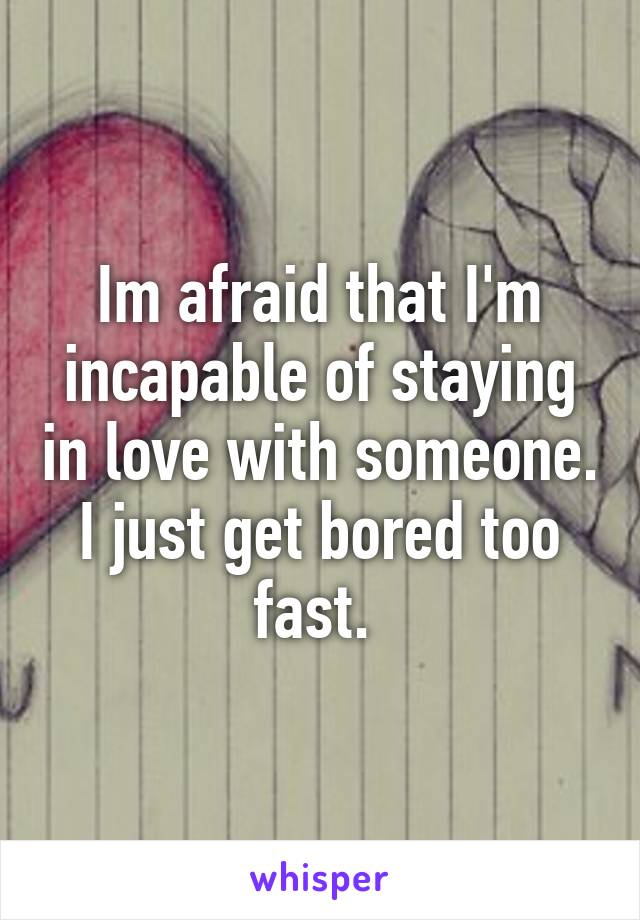 Im afraid that I'm incapable of staying in love with someone. I just get bored too fast. 