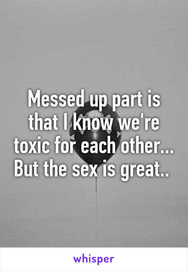 Messed up part is that I know we're toxic for each other... But the sex is great.. 