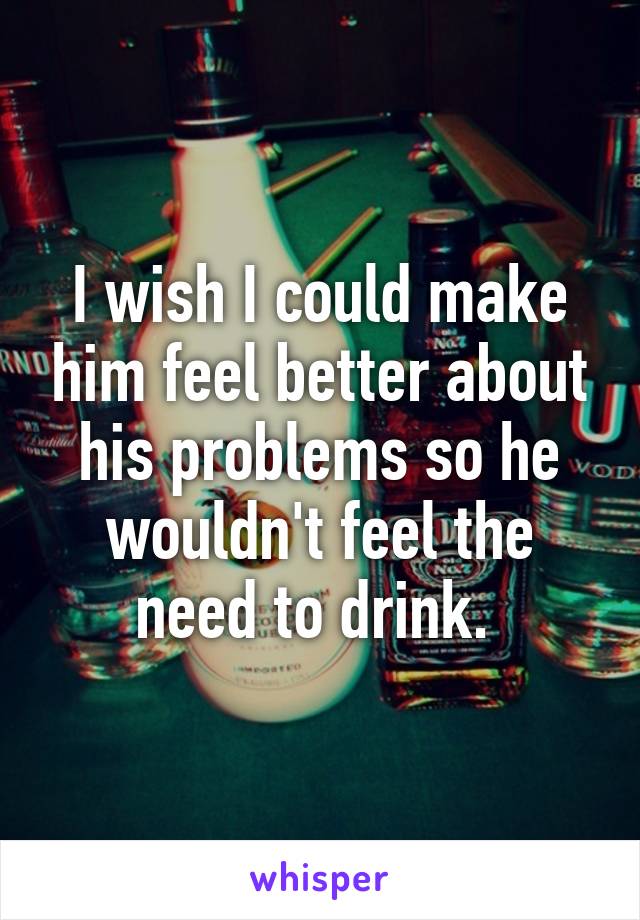 I wish I could make him feel better about his problems so he wouldn't feel the need to drink. 