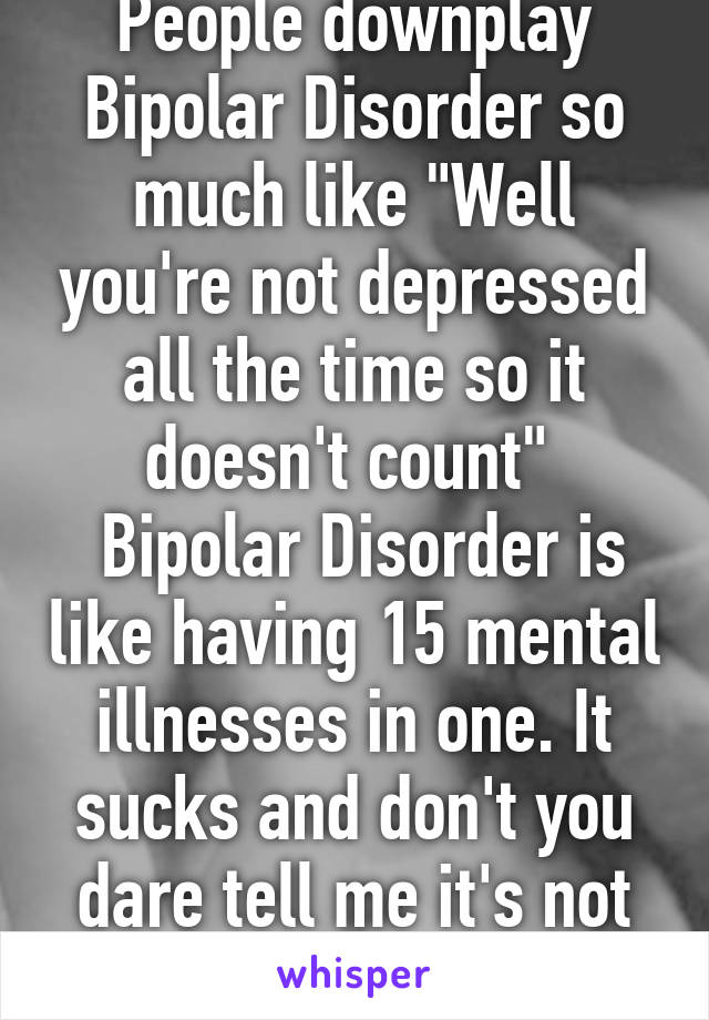 People downplay Bipolar Disorder so much like "Well you're not depressed all the time so it doesn't count" 
 Bipolar Disorder is like having 15 mental illnesses in one. It sucks and don't you dare tell me it's not real