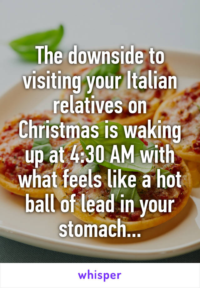 The downside to visiting your Italian relatives on Christmas is waking up at 4:30 AM with what feels like a hot ball of lead in your stomach...