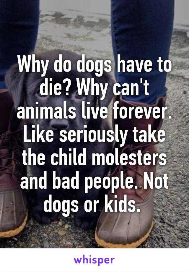 Why do dogs have to die? Why can't animals live forever. Like seriously take the child molesters and bad people. Not dogs or kids. 