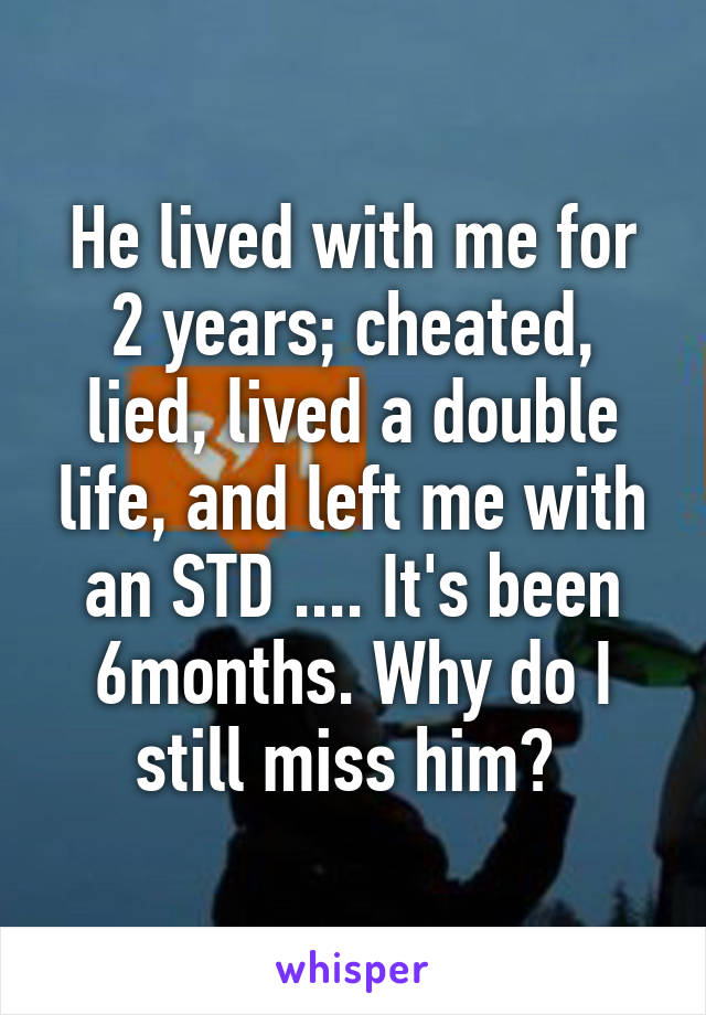 He lived with me for 2 years; cheated, lied, lived a double life, and left me with an STD .... It's been 6months. Why do I still miss him? 