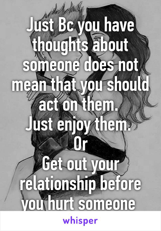 Just Bc you have thoughts about someone does not mean that you should act on them. 
Just enjoy them. 
Or
Get out your relationship before you hurt someone 