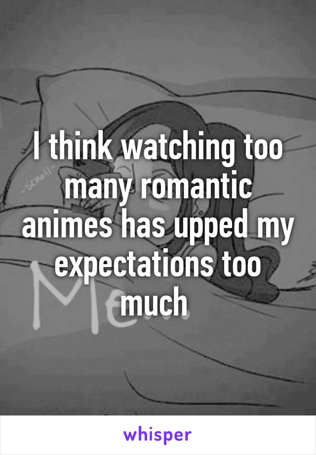 I think watching too many romantic animes has upped my expectations too much 