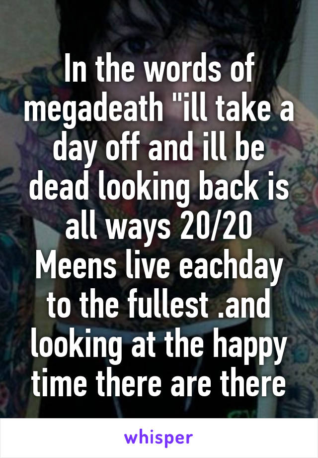 In the words of megadeath "ill take a day off and ill be dead looking back is all ways 20/20
Meens live eachday to the fullest .and looking at the happy time there are there