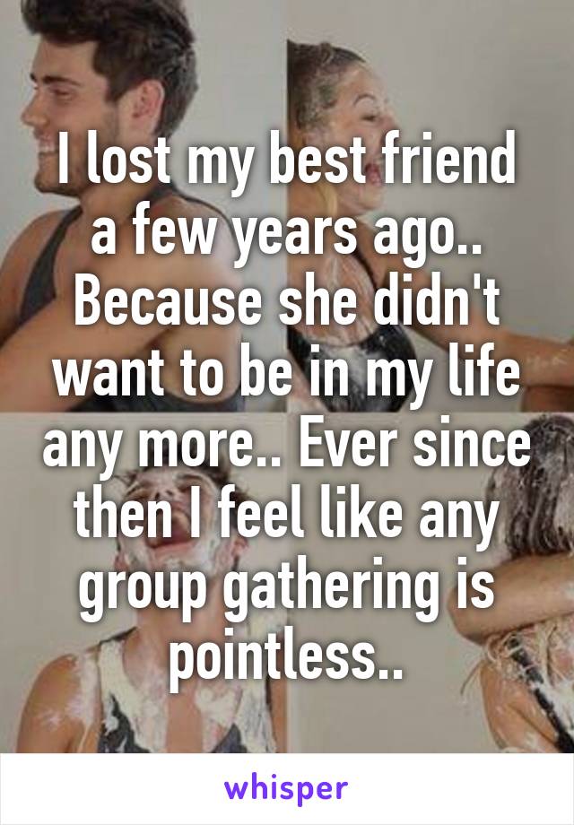 I lost my best friend a few years ago.. Because she didn't want to be in my life any more.. Ever since then I feel like any group gathering is pointless..