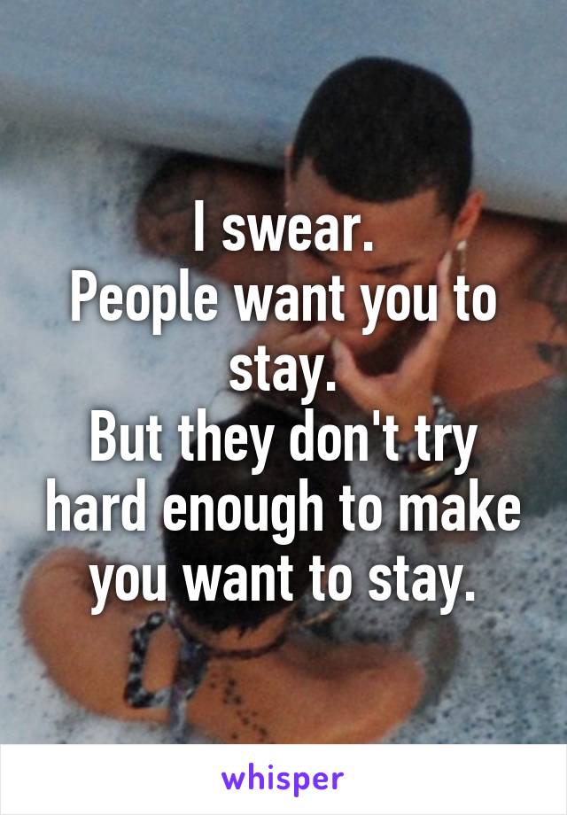 I swear.
People want you to stay.
But they don't try hard enough to make you want to stay.