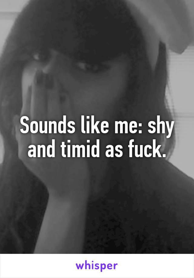 Sounds like me: shy and timid as fuck.