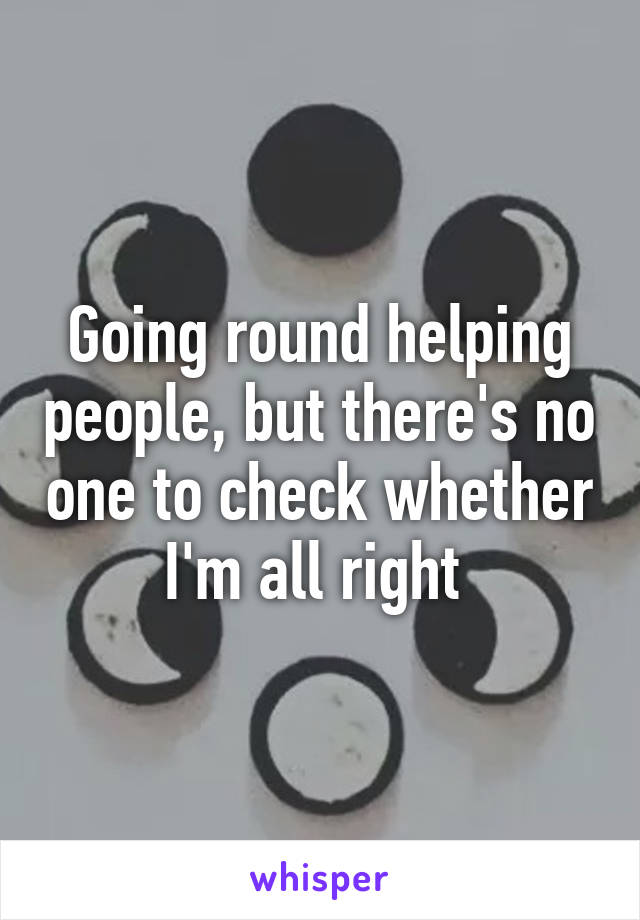 Going round helping people, but there's no one to check whether I'm all right 