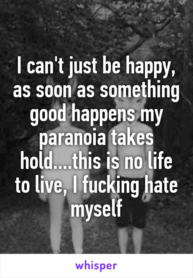 I can't just be happy, as soon as something good happens my paranoia takes hold....this is no life to live, I fucking hate myself