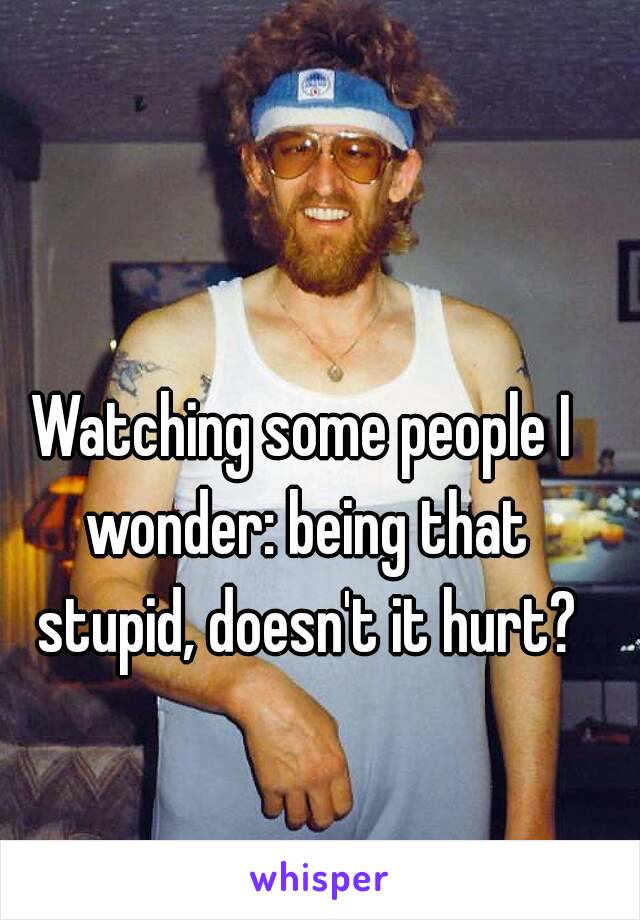 Watching some people I wonder: being that stupid, doesn't it hurt?