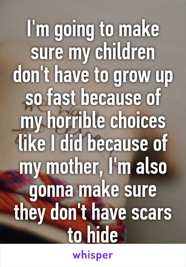 I'm going to make sure my children don't have to grow up so fast because of my horrible choices like I did because of my mother, I'm also gonna make sure they don't have scars to hide