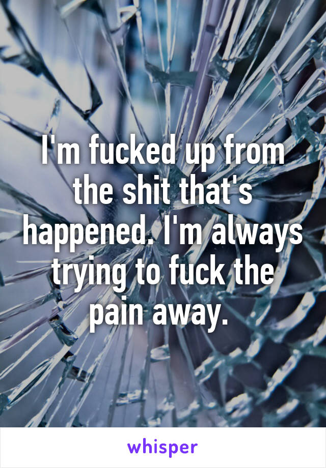 I'm fucked up from the shit that's happened. I'm always trying to fuck the pain away. 