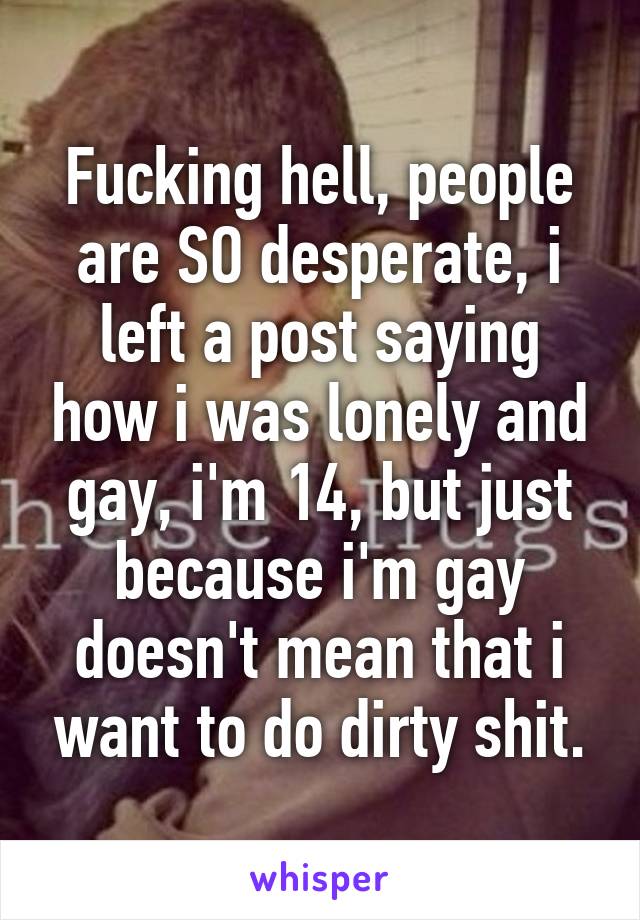 Fucking hell, people are SO desperate, i left a post saying how i was lonely and gay, i'm 14, but just because i'm gay doesn't mean that i want to do dirty shit.