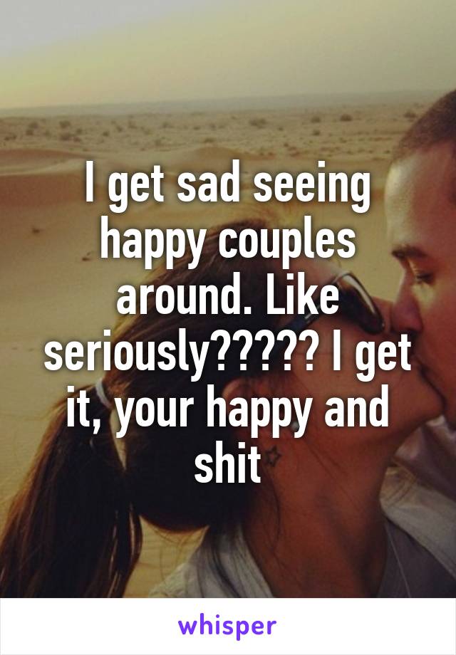 I get sad seeing happy couples around. Like seriously????? I get it, your happy and shit