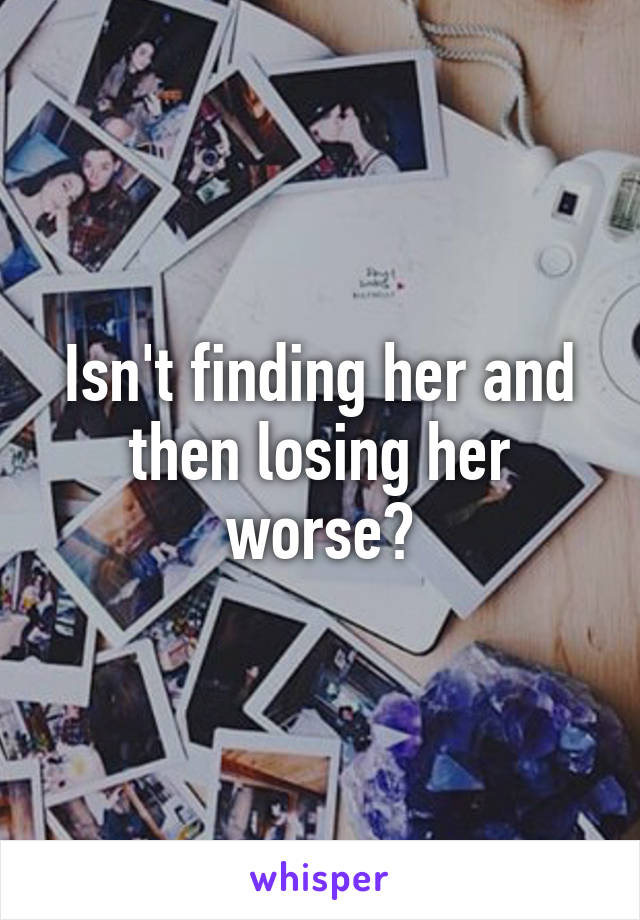 Isn't finding her and then losing her worse?