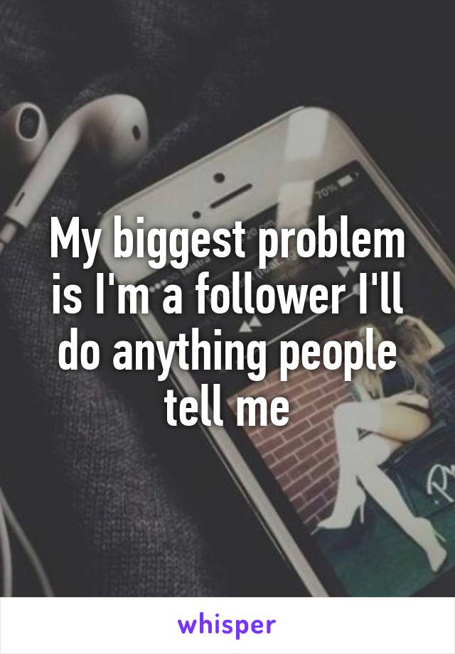 My biggest problem is I'm a follower I'll do anything people tell me