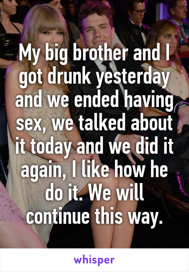 My big brother and I got drunk yesterday and we ended having sex, we talked about it today and we did it again, I like how he do it. We will continue this way.