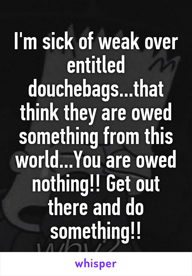 I'm sick of weak over entitled douchebags...that think they are owed something from this world...You are owed nothing!! Get out there and do something!!