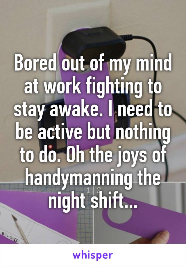 Bored out of my mind at work fighting to stay awake. I need to be active but nothing to do. Oh the joys of handymanning the night shift...