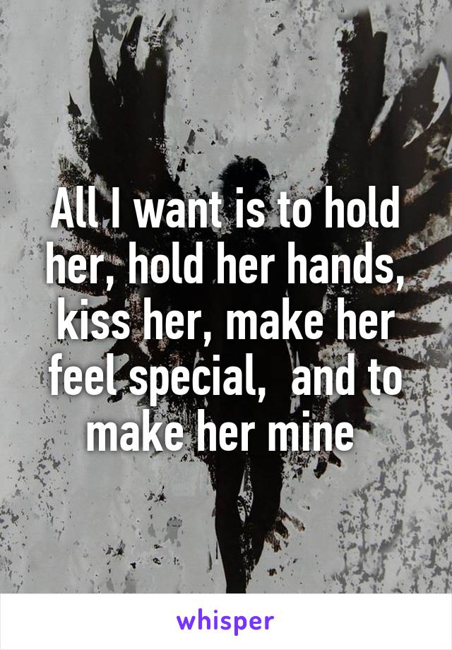 All I want is to hold her, hold her hands, kiss her, make her feel special,  and to make her mine 