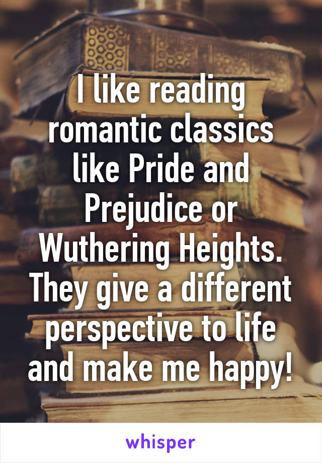 I like reading romantic classics like Pride and Prejudice or Wuthering Heights. They give a different perspective to life and make me happy!