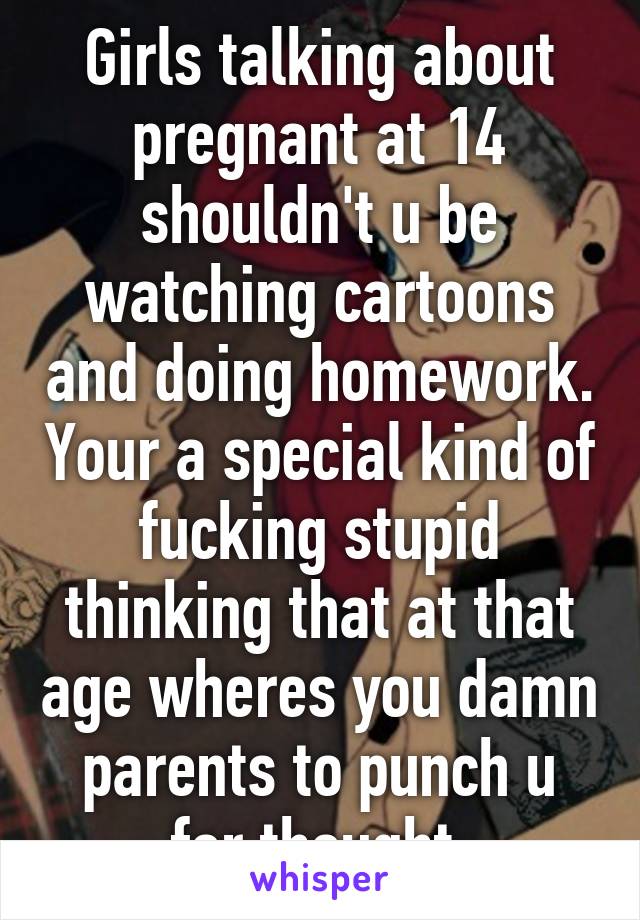 Girls talking about pregnant at 14 shouldn't u be watching cartoons and doing homework. Your a special kind of fucking stupid thinking that at that age wheres you damn parents to punch u for thought 