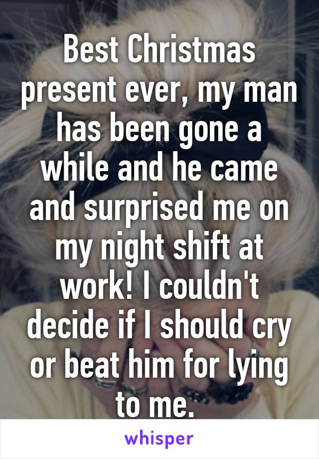 Best Christmas present ever, my man has been gone a while and he came and surprised me on my night shift at work! I couldn't decide if I should cry or beat him for lying to me. 