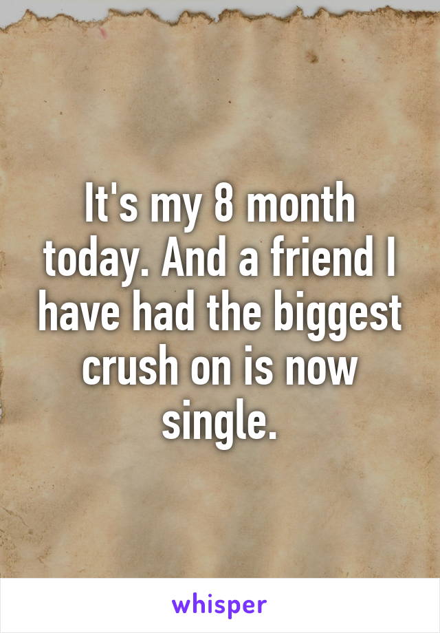 It's my 8 month today. And a friend I have had the biggest crush on is now single.