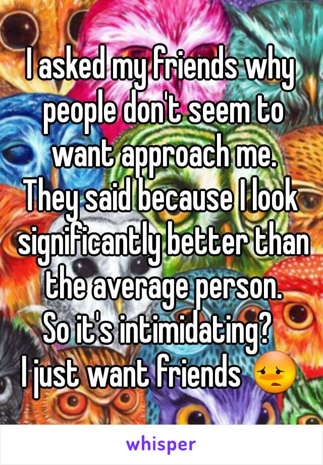 I asked my friends why people don't seem to want approach me.
They said because I look significantly better than the average person.
So it's intimidating? 
I just want friends 😳