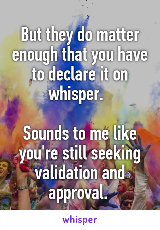 But they do matter enough that you have to declare it on whisper.  

Sounds to me like you're still seeking validation and approval. 