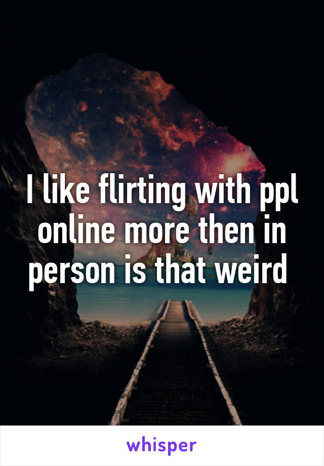 I like flirting with ppl online more then in person is that weird 